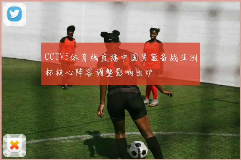 CCTV5体育线直播中国男篮备战亚洲杯核心阵容调整影响出炉