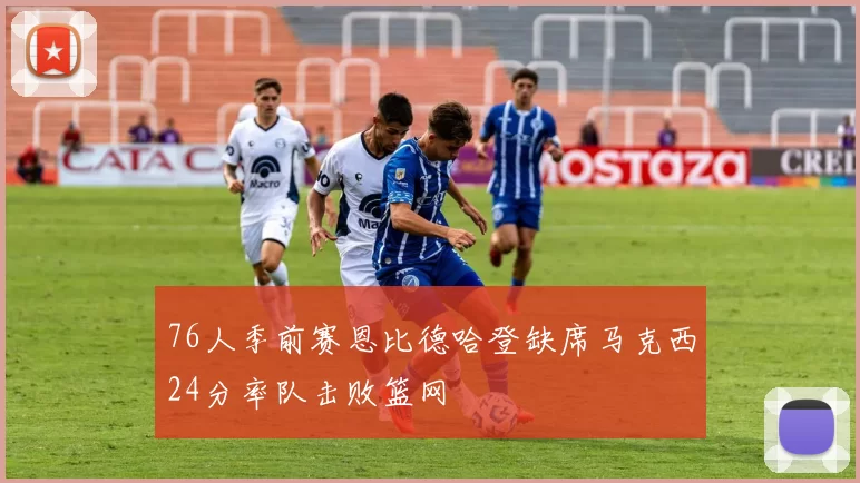 76人季前赛恩比德哈登缺席马克西24分率队击败篮网