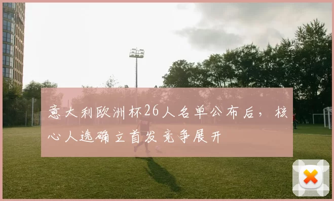 意大利欧洲杯26人名单公布后，核心人选确立首发竞争展开