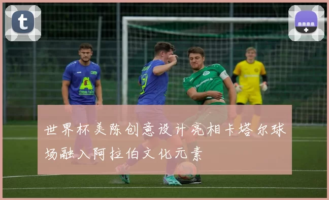 世界杯美陈创意设计亮相卡塔尔球场融入阿拉伯文化元素