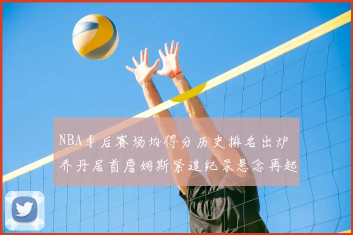 NBA季后赛场均得分历史排名出炉 乔丹居首詹姆斯紧追纪录悬念再起