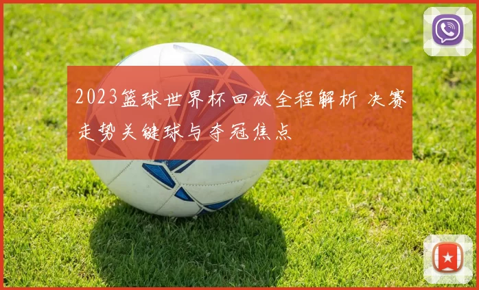 2023篮球世界杯回放全程解析 决赛走势关键球与夺冠焦点