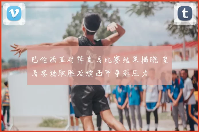 巴伦西亚对阵皇马比赛结果揭晓 皇马客场取胜延续西甲争冠压力