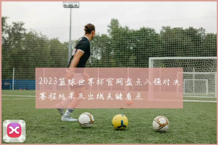 2023篮球世界杯官网盘点八强对决赛程结果及出线关键看点