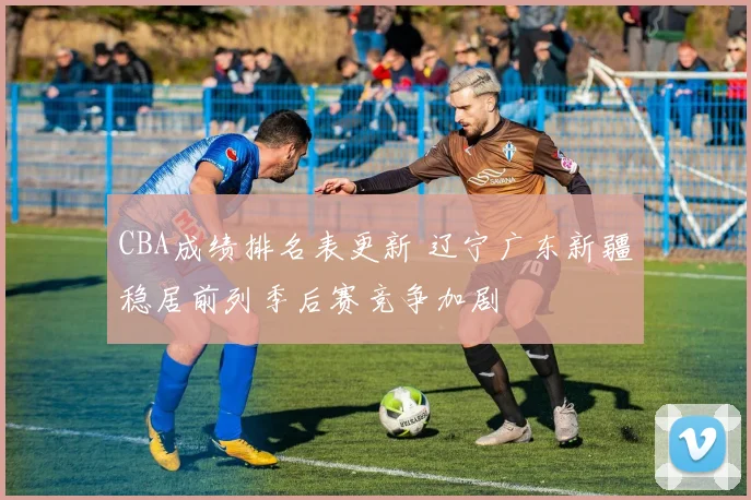 CBA成绩排名表更新 辽宁广东新疆稳居前列季后赛竞争加剧